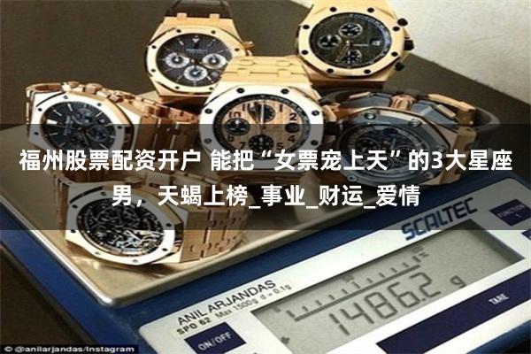 福州股票配资开户 能把“女票宠上天”的3大星座男，天蝎上榜_事业_财运_爱情