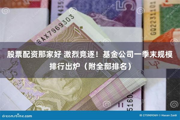 股票配资那家好 激烈竞逐！基金公司一季末规模排行出炉（附全部排名）