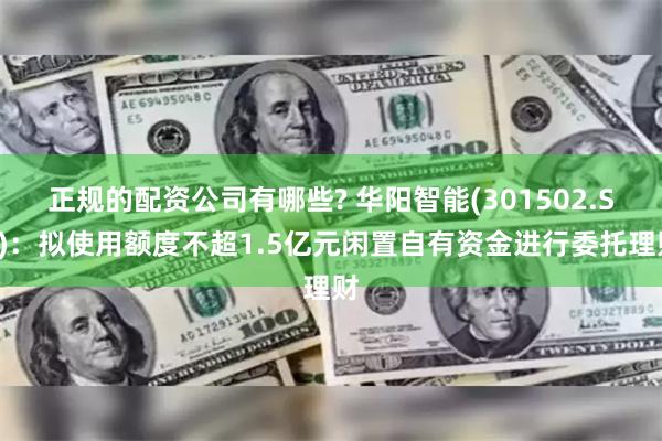 正规的配资公司有哪些? 华阳智能(301502.SZ)：拟使用额度不超1.5亿元闲置自有资金进行委托理财
