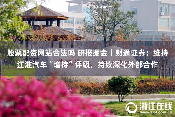 股票配资网站合法吗 研报掘金丨财通证券：维持江淮汽车“增持”评级，持续深化外部合作