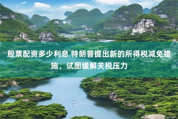 股票配资多少利息 特朗普提出新的所得税减免措施，试图缓解关税压力