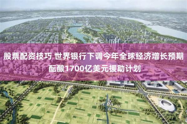股票配资技巧 世界银行下调今年全球经济增长预期 酝酿1700亿美元援助计划