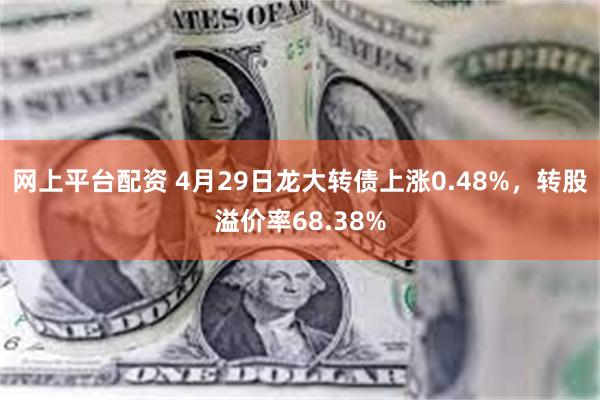 网上平台配资 4月29日龙大转债上涨0.48%，转股溢价率68.38%