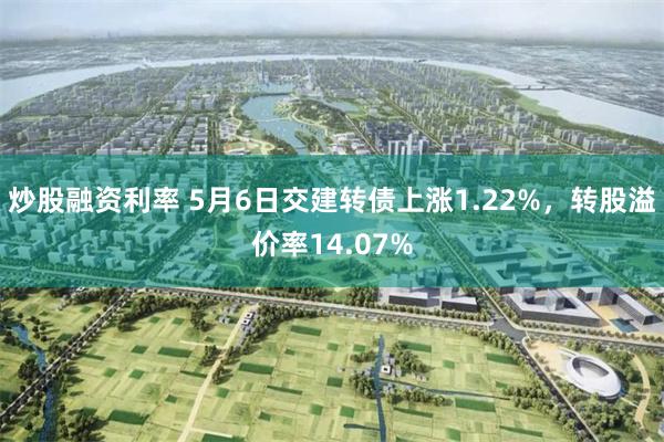 炒股融资利率 5月6日交建转债上涨1.22%，转股溢价率14.07%