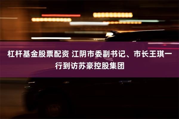 杠杆基金股票配资 江阴市委副书记、市长王琪一行到访苏豪控股集团