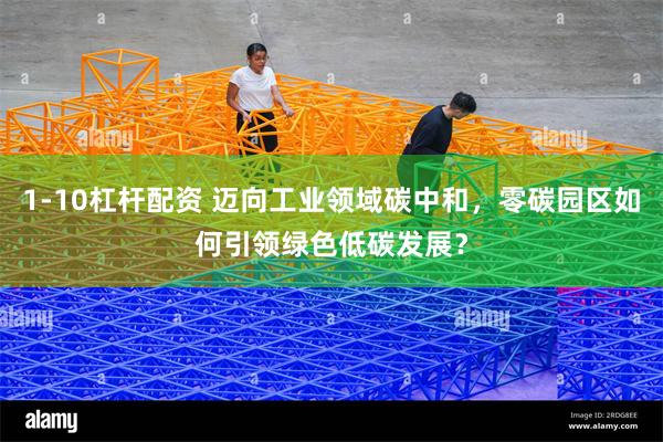 1-10杠杆配资 迈向工业领域碳中和，零碳园区如何引领绿色低碳发展？