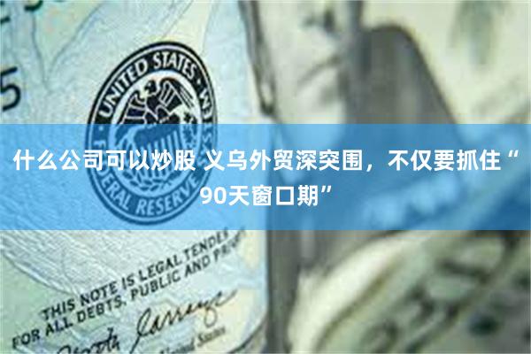 什么公司可以炒股 义乌外贸深突围，不仅要抓住“90天窗口期”