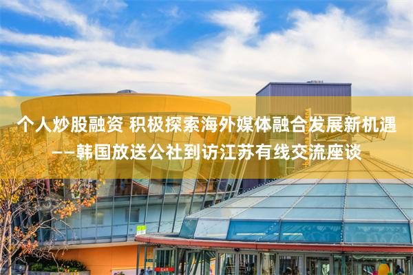 个人炒股融资 积极探索海外媒体融合发展新机遇——韩国放送公社到访江苏有线交流座谈