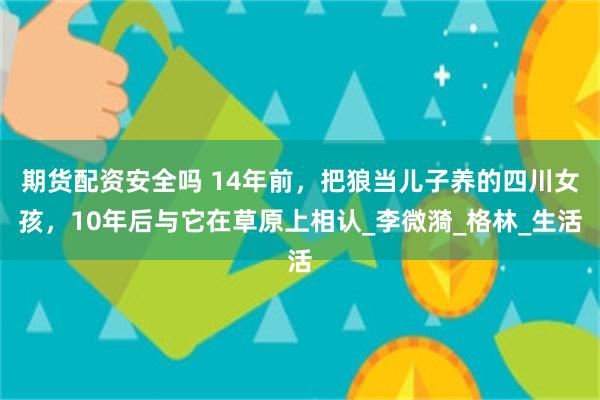 期货配资安全吗 14年前，把狼当儿子养的四川女孩，10年后与它在草原上相认_李微漪_格林_生活