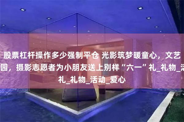 股票杠杆操作多少强制平仓 光影筑梦暖童心，文艺强基润校园，摄影志愿者为小朋友送上别样“六一”礼_礼物_活动_爱心