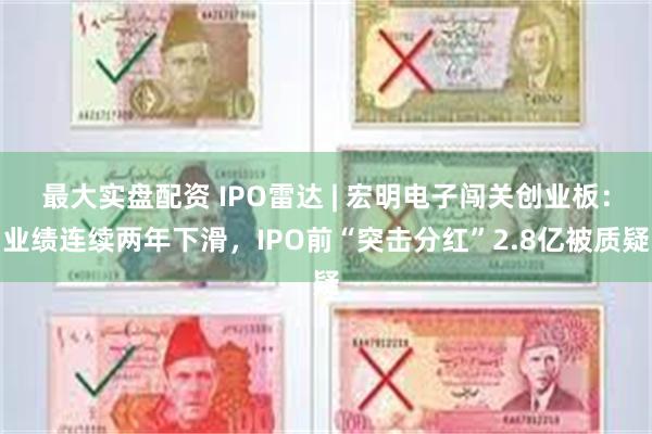 最大实盘配资 IPO雷达 | 宏明电子闯关创业板：业绩连续两年下滑，IPO前“突击分红”2.8亿被质疑