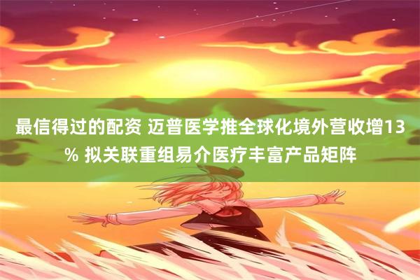 最信得过的配资 迈普医学推全球化境外营收增13% 拟关联重组易介医疗丰富产品矩阵