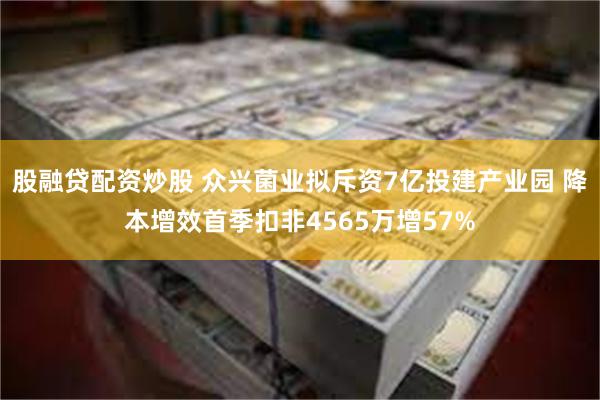 股融贷配资炒股 众兴菌业拟斥资7亿投建产业园 降本增效首季扣非4565万增57%