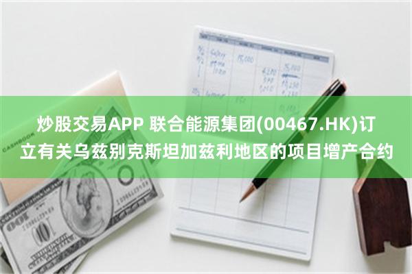 炒股交易APP 联合能源集团(00467.HK)订立有关乌兹别克斯坦加兹利地区的项目增产合约