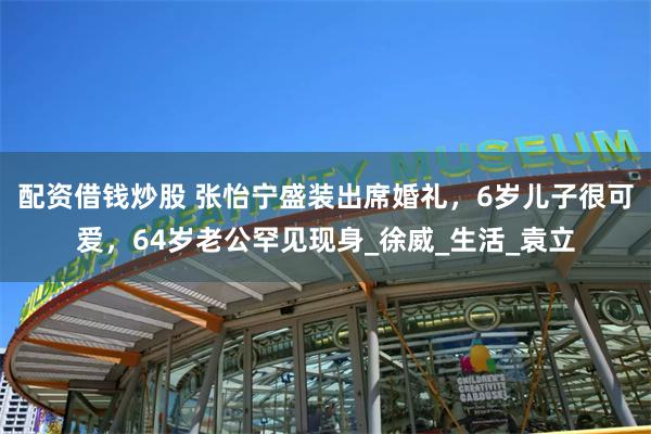 配资借钱炒股 张怡宁盛装出席婚礼，6岁儿子很可爱，64岁老公罕见现身_徐威_生活_袁立