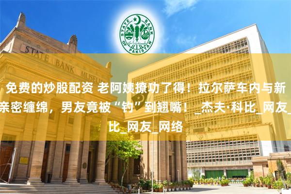 免费的炒股配资 老阿姨撩功了得！拉尔萨车内与新男友亲密缠绵，男友竟被“钓”到翘嘴！_杰夫·科比_网友_网络