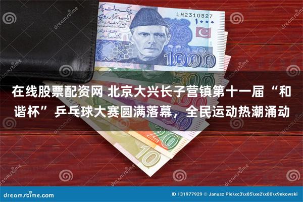在线股票配资网 北京大兴长子营镇第十一届 “和谐杯” 乒乓球大赛圆满落幕，全民运动热潮涌动