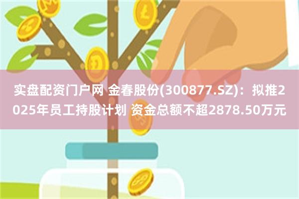 实盘配资门户网 金春股份(300877.SZ)：拟推2025年员工持股计划 资金总额不超2878.50万元