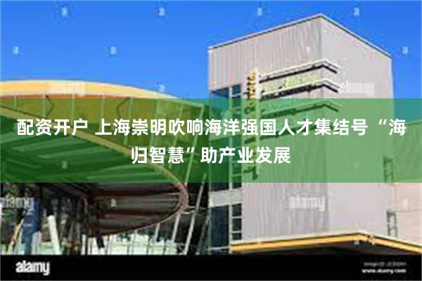 配资开户 上海崇明吹响海洋强国人才集结号 “海归智慧”助产业发展