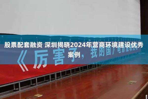 股票配套融资 深圳揭晓2024年营商环境建设优秀案例