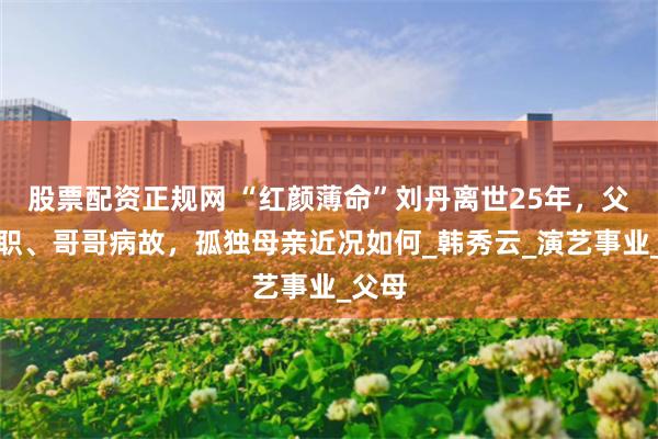 股票配资正规网 “红颜薄命”刘丹离世25年，父亲殉职、哥哥病故，孤独母亲近况如何_韩秀云_演艺事业_父母
