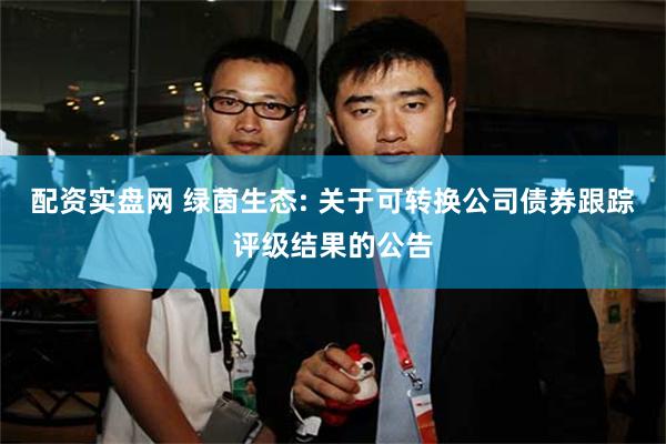 配资实盘网 绿茵生态: 关于可转换公司债券跟踪评级结果的公告