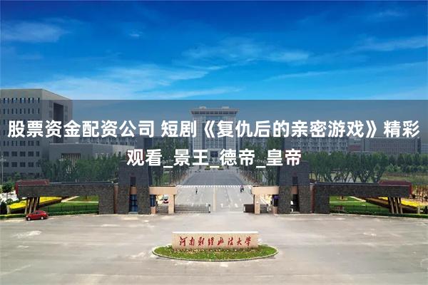 股票资金配资公司 短剧《复仇后的亲密游戏》精彩观看_景王_德帝_皇帝