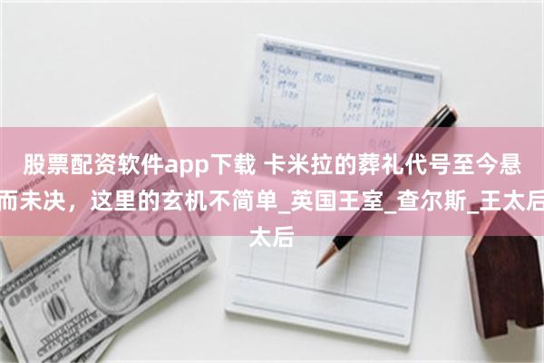 股票配资软件app下载 卡米拉的葬礼代号至今悬而未决，这里的玄机不简单_英国王室_查尔斯_王太后