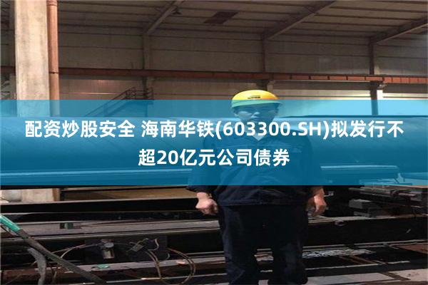 配资炒股安全 海南华铁(603300.SH)拟发行不超20亿元公司债券