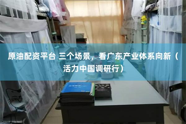 原油配资平台 三个场景，看广东产业体系向新（活力中国调研行）