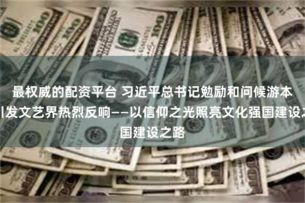最权威的配资平台 习近平总书记勉励和问候游本昌引发文艺界热烈反响——以信仰之光照亮文化强国建设之路