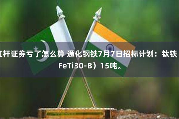 杠杆证券亏了怎么算 通化钢铁7月7日招标计划：钛铁（FeTi30-B）15吨。